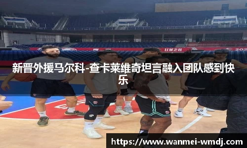 新晋外援马尔科-查卡莱维奇坦言融入团队感到快乐